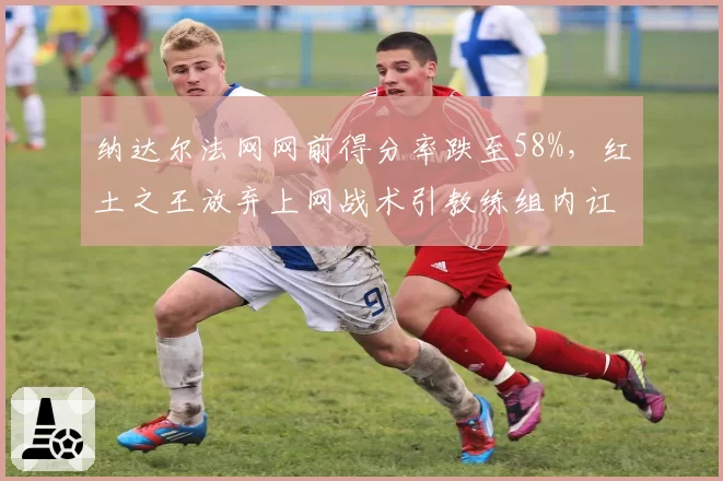 纳达尔法网网前得分率跌至58%,红土之王放弃上网战术引教练组内讧