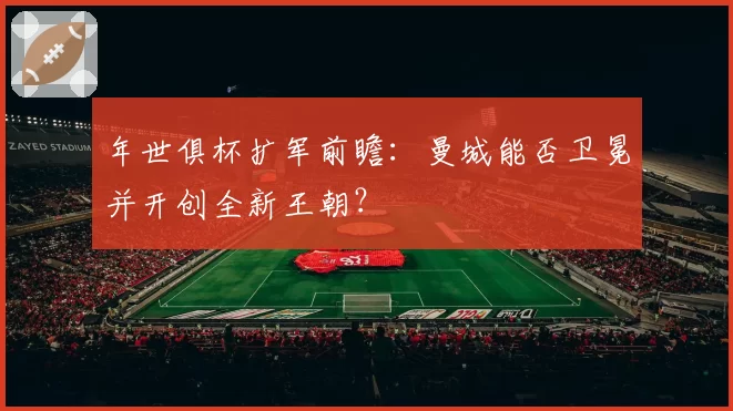 年世俱杯扩军前瞻:曼城能否卫冕并开创全新王朝?