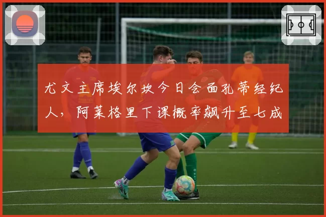 尤文主席埃尔坎今日会面孔蒂经纪人，阿莱格里下课概率飙升至七成
