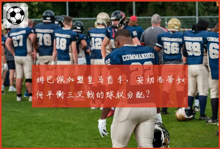 姆巴佩加盟皇马首季，安切洛蒂如何平衡三叉戟的球权分配？