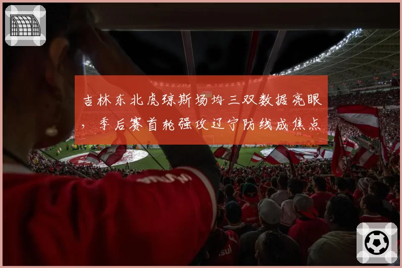 吉林东北虎琼斯场均三双数据亮眼，季后赛首轮强攻辽宁防线成焦点