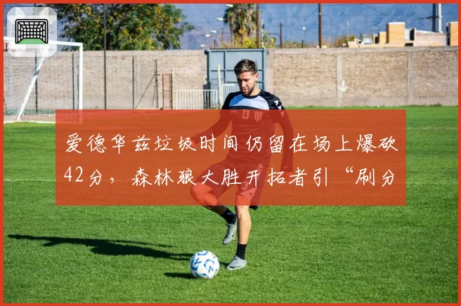 爱德华兹垃圾时间仍留在场上爆砍42分,森林狼大胜开拓者引“刷分”与冲突火药味