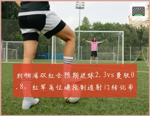 利物浦双红会预期进球2.3vs曼联0.8,红军高位逼抢制造射门转化率翻倍