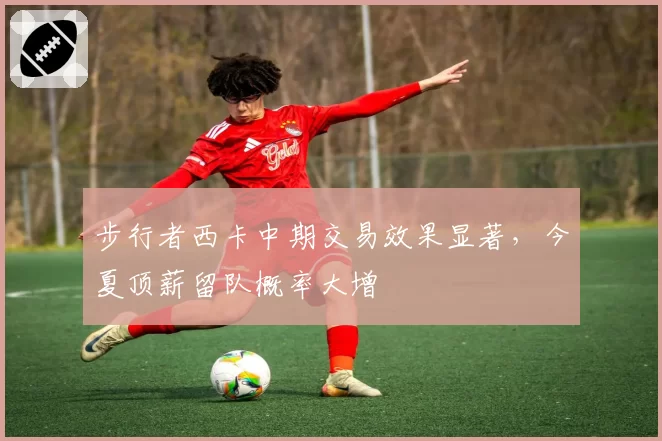 步行者西卡中期交易效果显著,今夏顶薪留队概率大增
