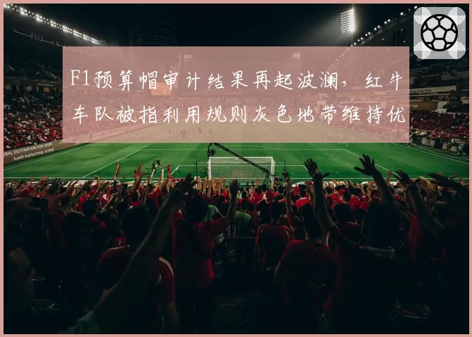 F1预算帽审计结果再起波澜，红牛车队被指利用规则灰色地带维持优势
