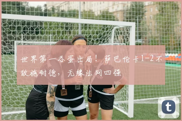 世界第一吞蛋出局！萨巴伦卡1-2不敌施耐德，无缘法网四强