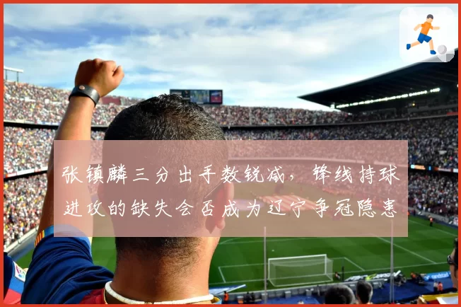 张镇麟三分出手数锐减,锋线持球进攻的缺失会否成为辽宁争冠隐患?