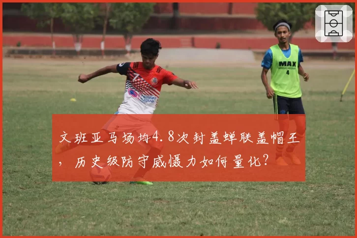 文班亚马场均4.8次封盖蝉联盖帽王，历史级防守威慑力如何量化？