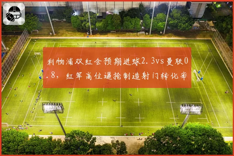 利物浦双红会预期进球2.3vs曼联0.8,红军高位逼抢制造射门转化率翻倍
