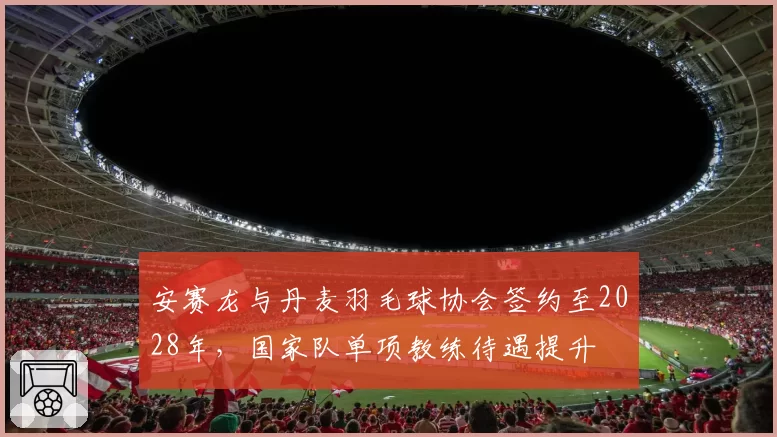安赛龙与丹麦羽毛球协会签约至2028年,国家队单项教练待遇提升