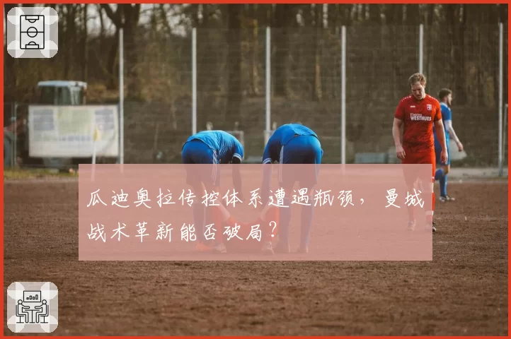 瓜迪奥拉传控体系遭遇瓶颈，曼城战术革新能否破局？