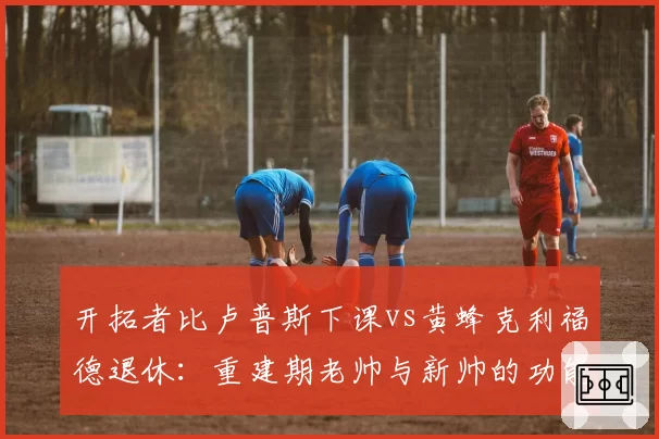 开拓者比卢普斯下课vs黄蜂克利福德退休：重建期老帅与新帅的功能定位
