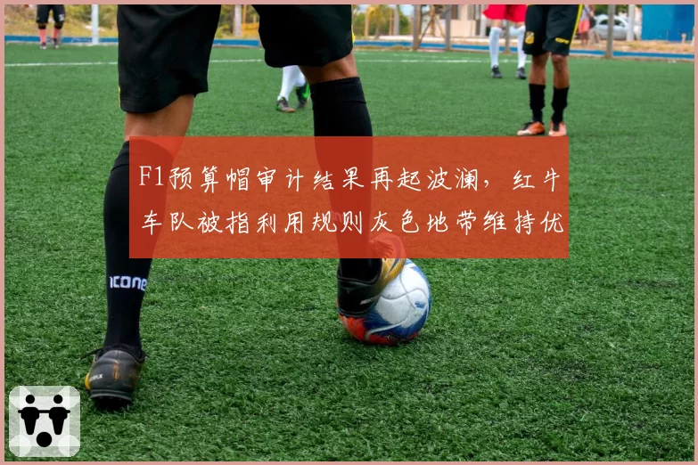 F1预算帽审计结果再起波澜，红牛车队被指利用规则灰色地带维持优势