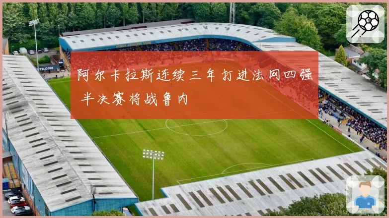 阿尔卡拉斯连续三年打进法网四强 半决赛将战鲁内