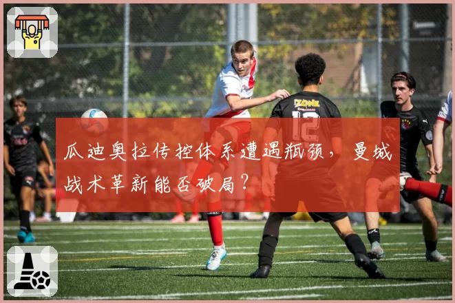 瓜迪奥拉传控体系遭遇瓶颈，曼城战术革新能否破局？