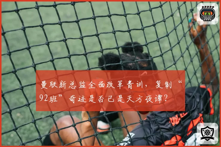 曼联新总监全面改革青训,复制“92班”奇迹是否已是天方夜谭?