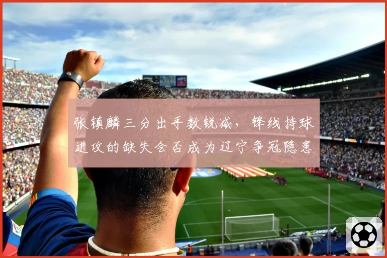 张镇麟三分出手数锐减，锋线持球进攻的缺失会否成为辽宁争冠隐患？