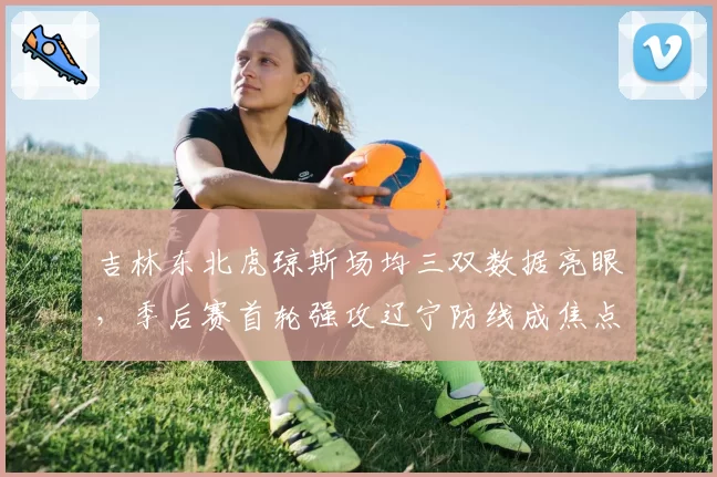 吉林东北虎琼斯场均三双数据亮眼，季后赛首轮强攻辽宁防线成焦点
