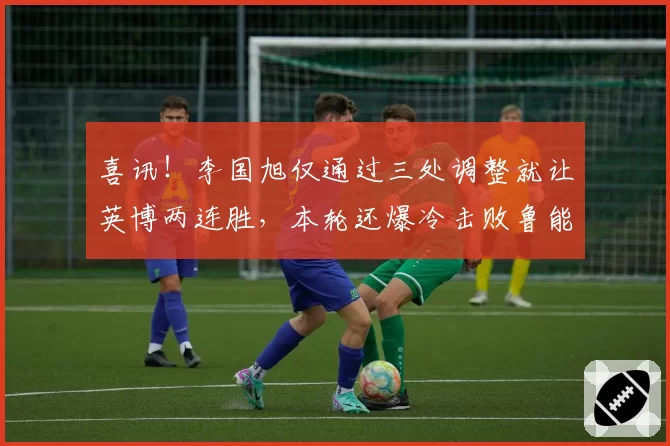 喜讯！李国旭仅通过三处调整就让英博两连胜，本轮还爆冷击败鲁能