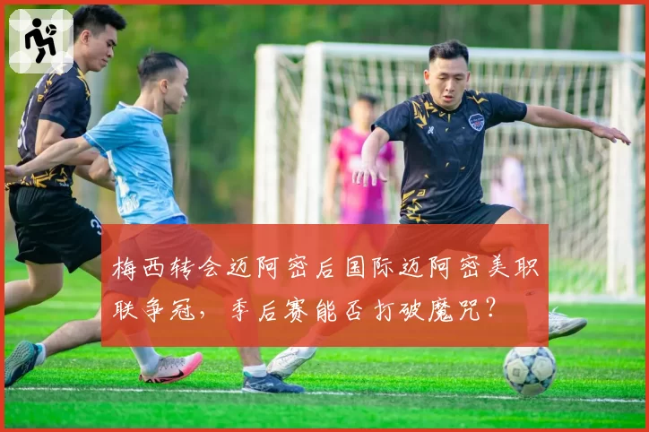 梅西转会迈阿密后国际迈阿密美职联争冠,季后赛能否打破魔咒?