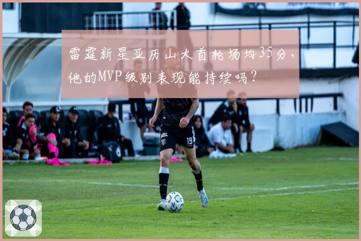 雷霆新星亚历山大首轮场均35分，他的MVP级别表现能持续吗？