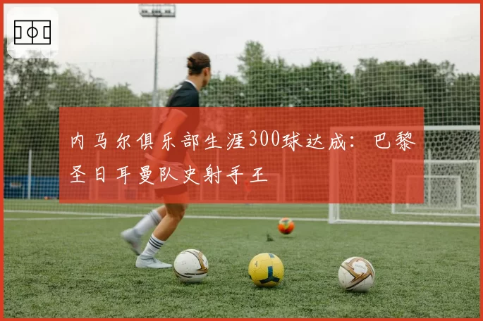 内马尔俱乐部生涯300球达成:巴黎圣日耳曼队史射手王