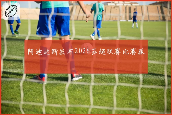 阿迪达斯发布2026苏超联赛比赛服