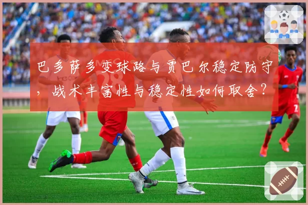 巴多萨多变球路与贾巴尔稳定防守,战术丰富性与稳定性如何取舍?