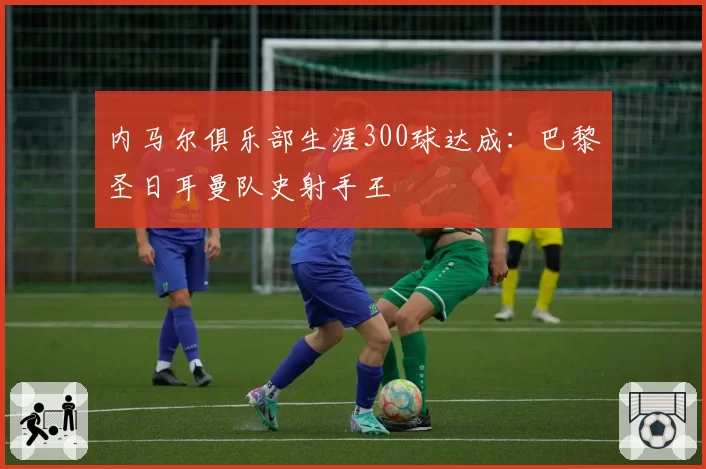 内马尔俱乐部生涯300球达成:巴黎圣日耳曼队史射手王