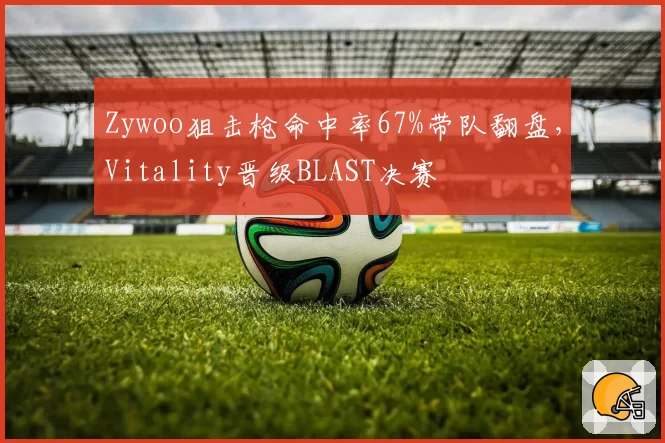 Zywoo狙击枪命中率67%带队翻盘,Vitality晋级BLAST决赛
