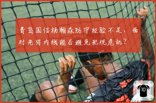 青岛国信杨瀚森防守经验不足，面对老将内线能否避免犯规危机？