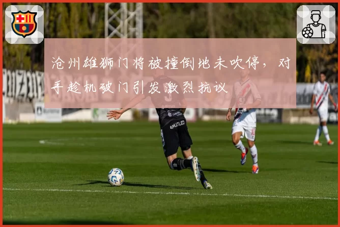 沧州雄狮门将被撞倒地未吹停,对手趁机破门引发激烈抗议