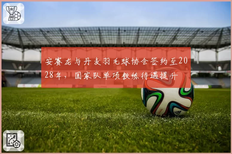 安赛龙与丹麦羽毛球协会签约至2028年,国家队单项教练待遇提升