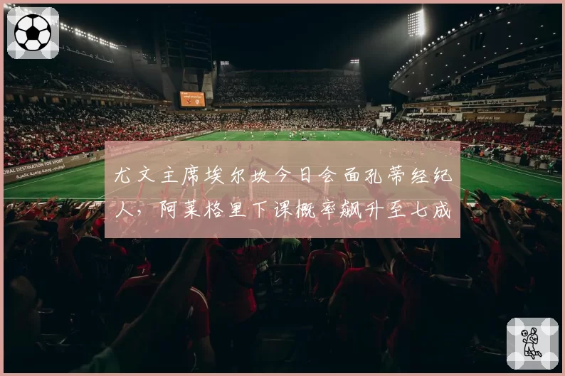 尤文主席埃尔坎今日会面孔蒂经纪人，阿莱格里下课概率飙升至七成