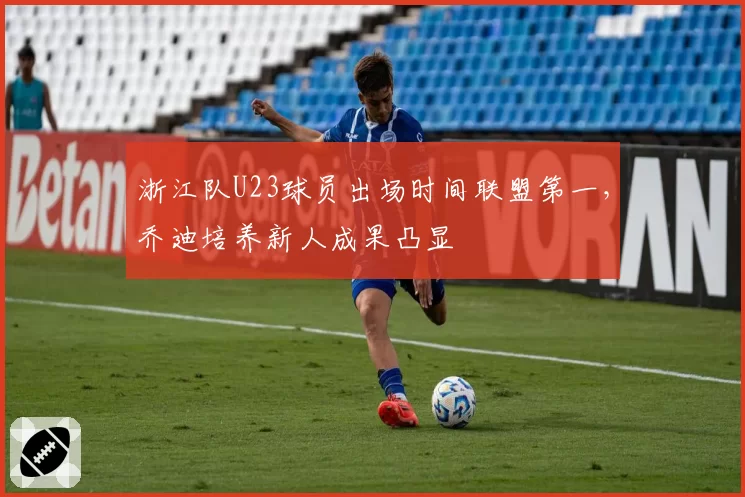 浙江队U23球员出场时间联盟第一，乔迪培养新人成果凸显