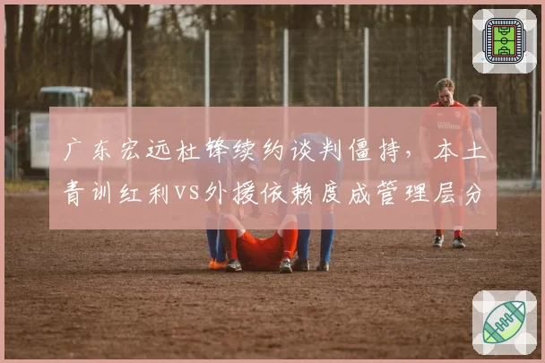 广东宏远杜锋续约谈判僵持，本土青训红利vs外援依赖度成管理层分歧焦点