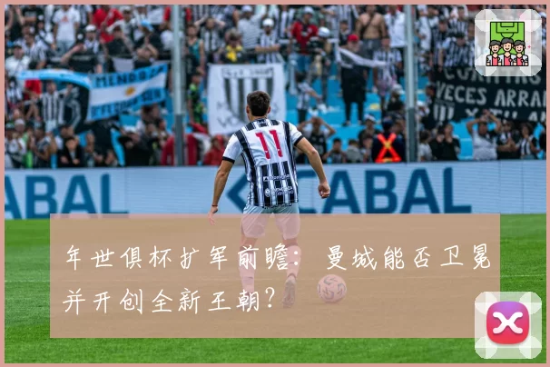 年世俱杯扩军前瞻:曼城能否卫冕并开创全新王朝?