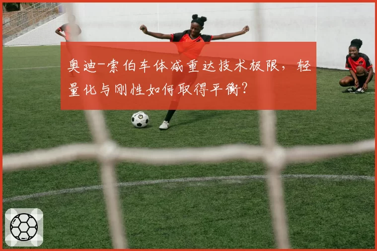 奥迪-索伯车体减重达技术极限,轻量化与刚性如何取得平衡?