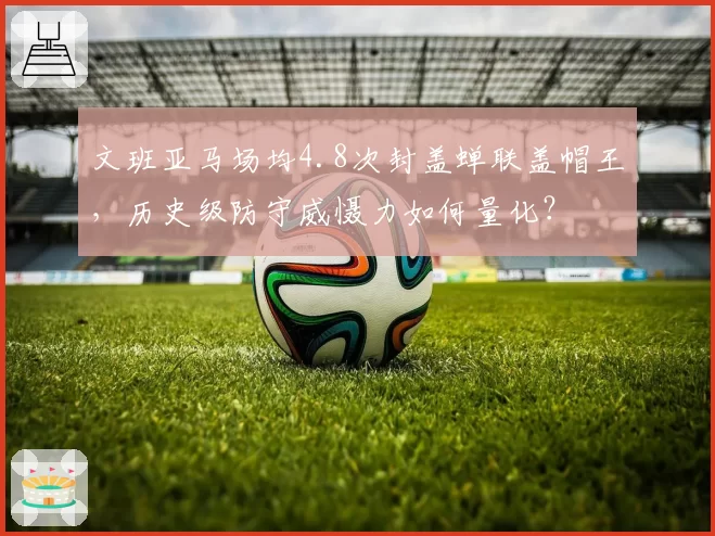 文班亚马场均4.8次封盖蝉联盖帽王，历史级防守威慑力如何量化？
