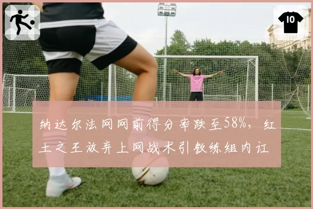 纳达尔法网网前得分率跌至58%,红土之王放弃上网战术引教练组内讧