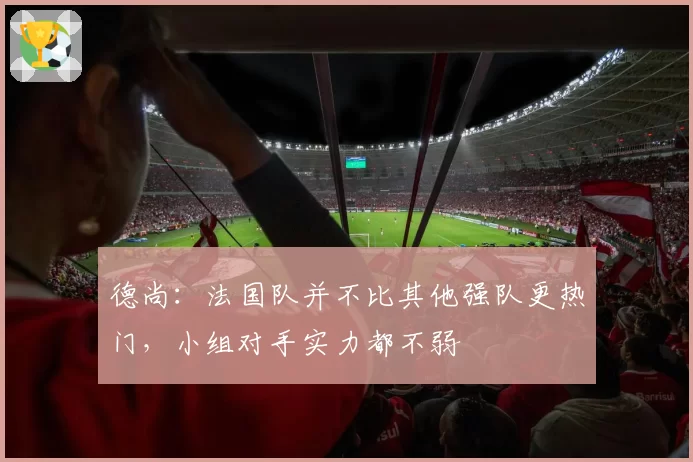 德尚：法国队并不比其他强队更热门，小组对手实力都不弱