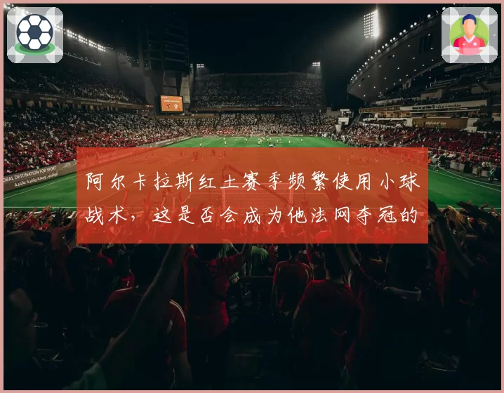 阿尔卡拉斯红土赛季频繁使用小球战术,这是否会成为他法网夺冠的胜负手?