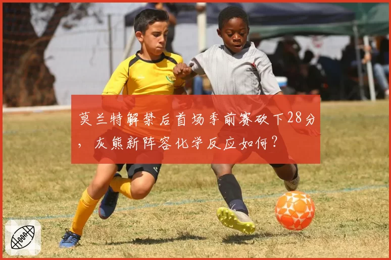 莫兰特解禁后首场季前赛砍下28分，灰熊新阵容化学反应如何？