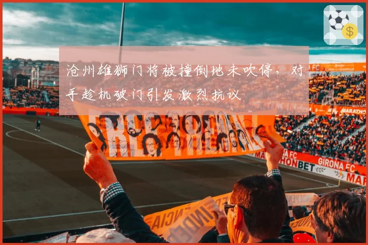 沧州雄狮门将被撞倒地未吹停,对手趁机破门引发激烈抗议