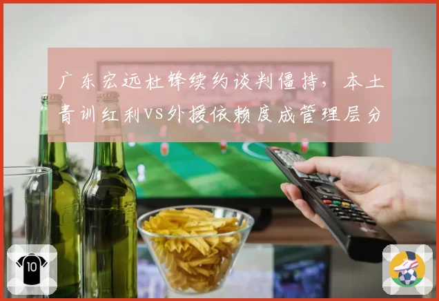 广东宏远杜锋续约谈判僵持，本土青训红利vs外援依赖度成管理层分歧焦点