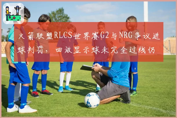 火箭联盟RLCS世界赛G2与NRG争议进球判罚，回放显示球未完全过线仍判有效
