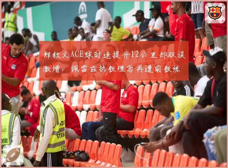 郑钦文ACE球时速提升12公里却双误激增，佩雷兹执教理念再遭前教练暗讽